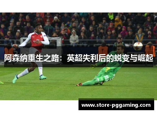 阿森纳重生之路:英超失利后的蜕变与崛起 阿森纳重生之路:英超失利后的蜕变与崛起