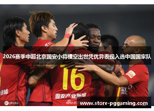 2026赛季中超北京国安小将横空出世凭优异表现入选中国国家队